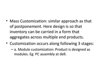 • Mass Customization: similar approach as that
  of postponement. Here design is so that
  inventory can be carried in a form that
  aggregates across multiple end products.
• Customization occurs along following 3 stages:
  – a. Module customization: Product is designed as
    modules. Eg: PC assembly at dell.
 