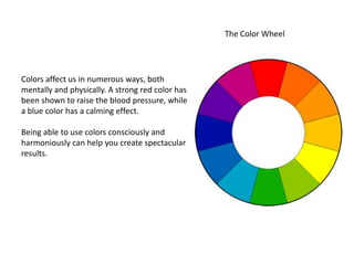 The Color Wheel




Colors affect us in numerous ways, both
mentally and physically. A strong red color has
been shown to raise the blood pressure, while
a blue color has a calming effect.

Being able to use colors consciously and
harmoniously can help you create spectacular
results.
 