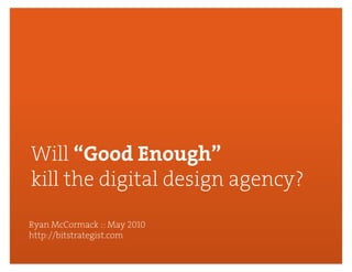 Will “Good Enough”
kill the digital design agency?
Ryan McCormack :: May 2010
http://bitstrategist.com

                                  1
 