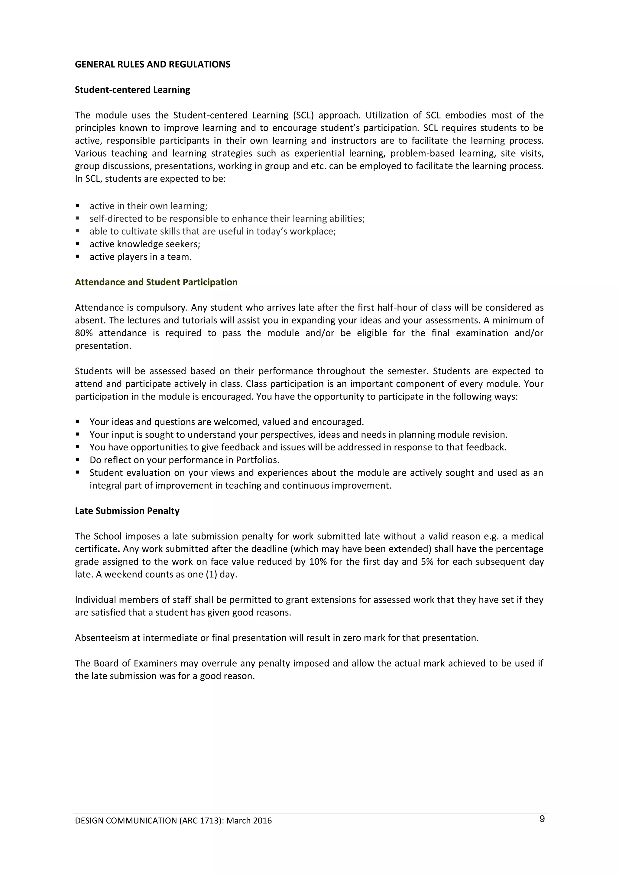 DESIGN COMMUNICATION (ARC 1713): March 2016 9
GENERAL RULES AND REGULATIONS
Student-centered Learning
The module uses the Student-centered Learning (SCL) approach. Utilization of SCL embodies most of the
principles known to improve learning and to encourage student’s participation. SCL requires students to be
active, responsible participants in their own learning and instructors are to facilitate the learning process.
Various teaching and learning strategies such as experiential learning, problem-based learning, site visits,
group discussions, presentations, working in group and etc. can be employed to facilitate the learning process.
In SCL, students are expected to be:
 active in their own learning;
 self-directed to be responsible to enhance their learning abilities;
 able to cultivate skills that are useful in today’s workplace;
 active knowledge seekers;
 active players in a team.
Attendance and Student Participation
Attendance is compulsory. Any student who arrives late after the first half-hour of class will be considered as
absent. The lectures and tutorials will assist you in expanding your ideas and your assessments. A minimum of
80% attendance is required to pass the module and/or be eligible for the final examination and/or
presentation.
Students will be assessed based on their performance throughout the semester. Students are expected to
attend and participate actively in class. Class participation is an important component of every module. Your
participation in the module is encouraged. You have the opportunity to participate in the following ways:
 Your ideas and questions are welcomed, valued and encouraged.
 Your input is sought to understand your perspectives, ideas and needs in planning module revision.
 You have opportunities to give feedback and issues will be addressed in response to that feedback.
 Do reflect on your performance in Portfolios.
 Student evaluation on your views and experiences about the module are actively sought and used as an
integral part of improvement in teaching and continuous improvement.
Late Submission Penalty
The School imposes a late submission penalty for work submitted late without a valid reason e.g. a medical
certificate. Any work submitted after the deadline (which may have been extended) shall have the percentage
grade assigned to the work on face value reduced by 10% for the first day and 5% for each subsequent day
late. A weekend counts as one (1) day.
Individual members of staff shall be permitted to grant extensions for assessed work that they have set if they
are satisfied that a student has given good reasons.
Absenteeism at intermediate or final presentation will result in zero mark for that presentation.
The Board of Examiners may overrule any penalty imposed and allow the actual mark achieved to be used if
the late submission was for a good reason.
 