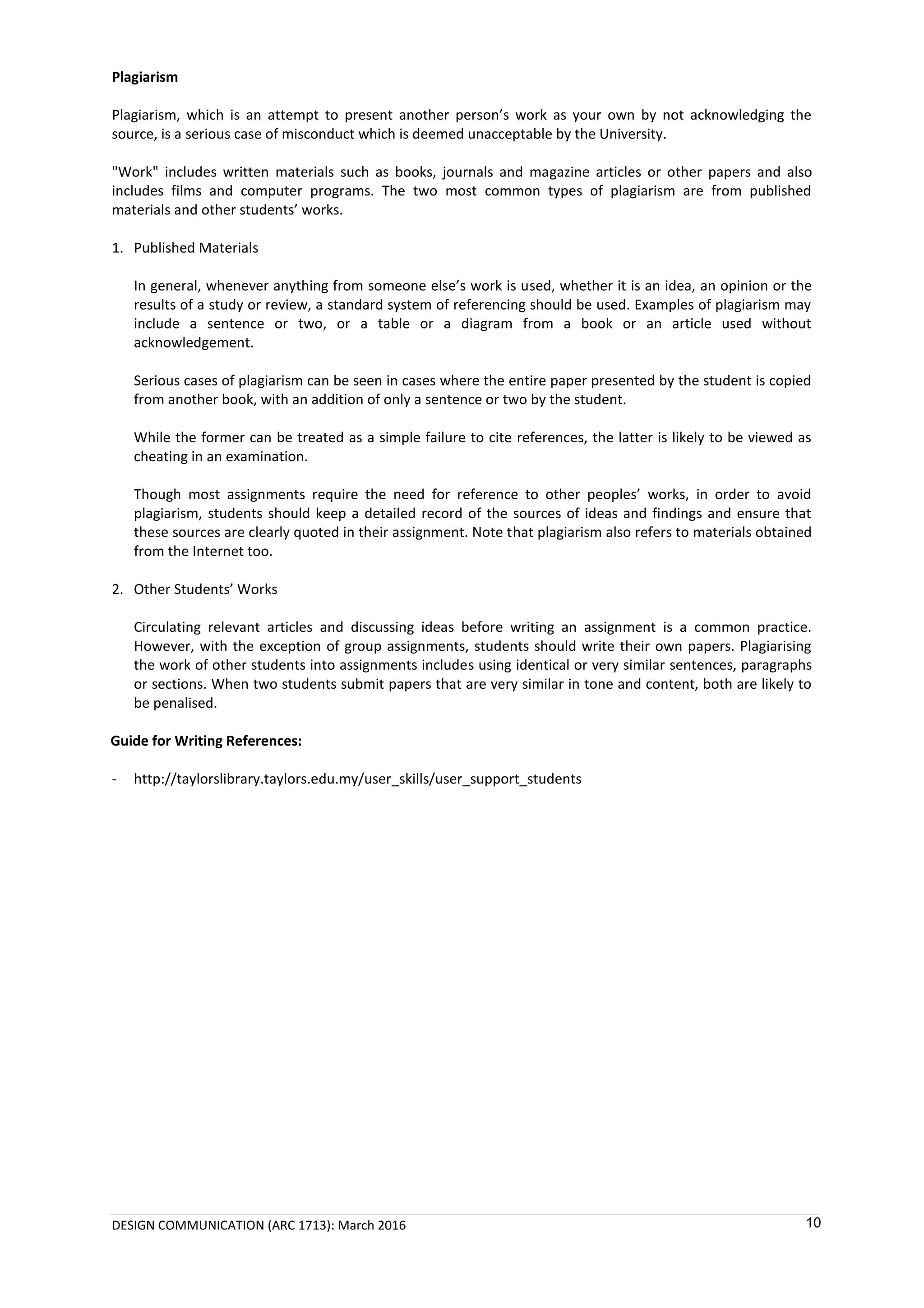 DESIGN COMMUNICATION (ARC 1713): March 2016 10
Plagiarism
Plagiarism, which is an attempt to present another person’s work as your own by not acknowledging the
source, is a serious case of misconduct which is deemed unacceptable by the University.
"Work" includes written materials such as books, journals and magazine articles or other papers and also
includes films and computer programs. The two most common types of plagiarism are from published
materials and other students’ works.
1. Published Materials
In general, whenever anything from someone else’s work is used, whether it is an idea, an opinion or the
results of a study or review, a standard system of referencing should be used. Examples of plagiarism may
include a sentence or two, or a table or a diagram from a book or an article used without
acknowledgement.
Serious cases of plagiarism can be seen in cases where the entire paper presented by the student is copied
from another book, with an addition of only a sentence or two by the student.
While the former can be treated as a simple failure to cite references, the latter is likely to be viewed as
cheating in an examination.
Though most assignments require the need for reference to other peoples’ works, in order to avoid
plagiarism, students should keep a detailed record of the sources of ideas and findings and ensure that
these sources are clearly quoted in their assignment. Note that plagiarism also refers to materials obtained
from the Internet too.
2. Other Students’ Works
Circulating relevant articles and discussing ideas before writing an assignment is a common practice.
However, with the exception of group assignments, students should write their own papers. Plagiarising
the work of other students into assignments includes using identical or very similar sentences, paragraphs
or sections. When two students submit papers that are very similar in tone and content, both are likely to
be penalised.
Guide for Writing References:
- http://taylorslibrary.taylors.edu.my/user_skills/user_support_students
 