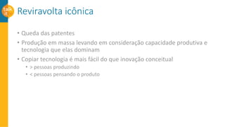 Reviravolta icônica
• Queda das patentes
• Produção em massa levando em consideração capacidade produtiva e
tecnologia que elas dominam
• Copiar tecnologia é mais fácil do que inovação conceitual
• > pessoas produzindo
• < pessoas pensando o produto
 