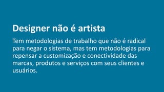 Designer não é artista
Tem metodologias de trabalho que não é radical
para negar o sistema, mas tem metodologias para
repensar a customização e conectividade das
marcas, produtos e serviços com seus clientes e
usuários.
 