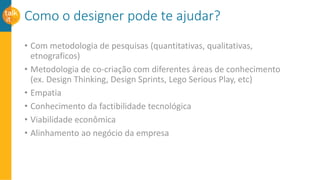Como o designer pode te ajudar?
• Com metodologia de pesquisas (quantitativas, qualitativas,
etnograficos)
• Metodologia de co-criação com diferentes áreas de conhecimento
(ex. Design Thinking, Design Sprints, Lego Serious Play, etc)
• Empatia
• Conhecimento da factibilidade tecnológica
• Viabilidade econômica
• Alinhamento ao negócio da empresa
 