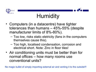 Humidity
• Computers (in a datacentre) have tighter
tolerances than humans – 45%-55% (despite
manufacturer limits of 8%-80%).
– Too low, risks static eletricity (fans in the computers
themselves cause this).
– Too high, localised condensation, corrosion and
electrical short. Note: Zinc in floor tiles!

• Air conditioning units must be better than for
normal offices – how many rooms use
conventional units?
No magic bullet of simply importing external air and venting it to the outside!!!

 