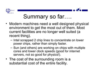 Summary so far….
• Modern machines need a well designed physical
environment to get the most out of them. Most
current facilities are no longer well suited (a
recent thing).
– Intel scrapped 2 chip lines to concentrate on lower
power chips, rather than simply faster.
– Sun (and others) are working on chips with multiple
cores and lower clock speeds (good for internet
servers, not so good for physics!).

• The cost of the surrounding room is a
substantial cost of the entire facility.

 