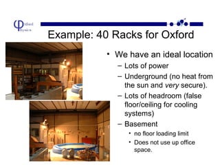 Example: 40 Racks for Oxford
• We have an ideal location
– Lots of power
– Underground (no heat from
the sun and very secure).
– Lots of headroom (false
floor/ceiling for cooling
systems)
– Basement
• no floor loading limit
• Does not use up office
space.

 
