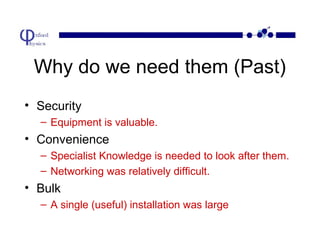 Why do we need them (Past)
• Security
– Equipment is valuable.

• Convenience
– Specialist Knowledge is needed to look after them.
– Networking was relatively difficult.

• Bulk
– A single (useful) installation was large

 