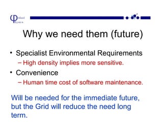 Why we need them (future)
• Specialist Environmental Requirements
– High density implies more sensitive.

• Convenience
– Human time cost of software maintenance.

Will be needed for the immediate future,
but the Grid will reduce the need long
term.

 