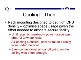 Cooling - Then
• Rack mounting designed to get high CPU
density – optimise space usage given the
effort needed to allocate secure facility.
– Until recently, maximum power usage was
about 2-3kw per rack.
– Air cooling sufficient, cool air taken directly
from under the floor.
– Even conventional air conditioning on the
ceiling was often enough.

 