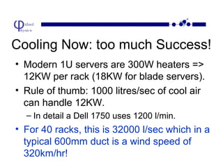 Cooling Now: too much Success!
• Modern 1U servers are 300W heaters =>
12KW per rack (18KW for blade servers).
• Rule of thumb: 1000 litres/sec of cool air
can handle 12KW.
– In detail a Dell 1750 uses 1200 l/min.

• For 40 racks, this is 32000 l/sec which in a
typical 600mm duct is a wind speed of
320km/hr!

 