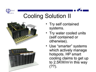Cooling Solution II
• Try self contained
systems.
• Try water cooled units
(self contained or
otherwise).
• Use “smarter” systems
which actively manage
hotspots. HP smart
cooling claims to get up
to 2.5KW/m2 in this way
(??).

 