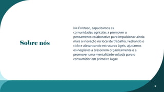 Sobre nós
Na Contoso, capacitamos as
comunidades agrícolas a promover o
pensamento colaborativo para impulsionar ainda
mais a inovação no local de trabalho. Fechando o
ciclo e alavancando estruturas ágeis, ajudamos
os negócios a crescerem organicamente e a
promover uma mentalidade voltada para o
consumidor em primeiro lugar.
2
 