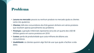 Problema
• Lacuna no mercado: poucos ou nenhum produto no mercado ajuda os clientes
como nós ajudamos
• Clientes: 66% dos consumidores dos EUA gastam dinheiro em vários produtos
que resolvem apenas parcialmente seu problema
• Finanças: a geração millennials representa cerca de um quarto dos USD 48
bilhões gastos em outros produtos em 2018
• Custos: perda de produtividade que custa milhares de dólares aos
consumidores
• Usabilidade: os clientes querem algo fácil de usar que ajude a facilitar a vida
deles
5
 