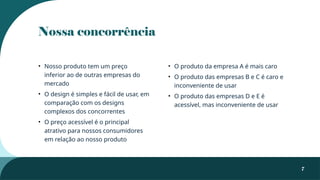 Nossa concorrência
• Nosso produto tem um preço
inferior ao de outras empresas do
mercado
• O design é simples e fácil de usar, em
comparação com os designs
complexos dos concorrentes
• O preço acessível é o principal
atrativo para nossos consumidores
em relação ao nosso produto
• O produto da empresa A é mais caro
• O produto das empresas B e C é caro e
inconveniente de usar
• O produto das empresas D e E é
acessível, mas inconveniente de usar
7
 