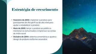 Estratégia de crescimento
• Fevereiro de 20XX: implantar o produto para
participantes de alto perfil ou de alto nível para
ajudar a estabelecer o produto
• Maio de 20XX: lançar o produto ao público e
monitorar os comunicados à imprensa e as contas
de mídia social
• Outubro de 20XX: obtenha comentários e ajuste o
design do produto conforme necessário
9
 