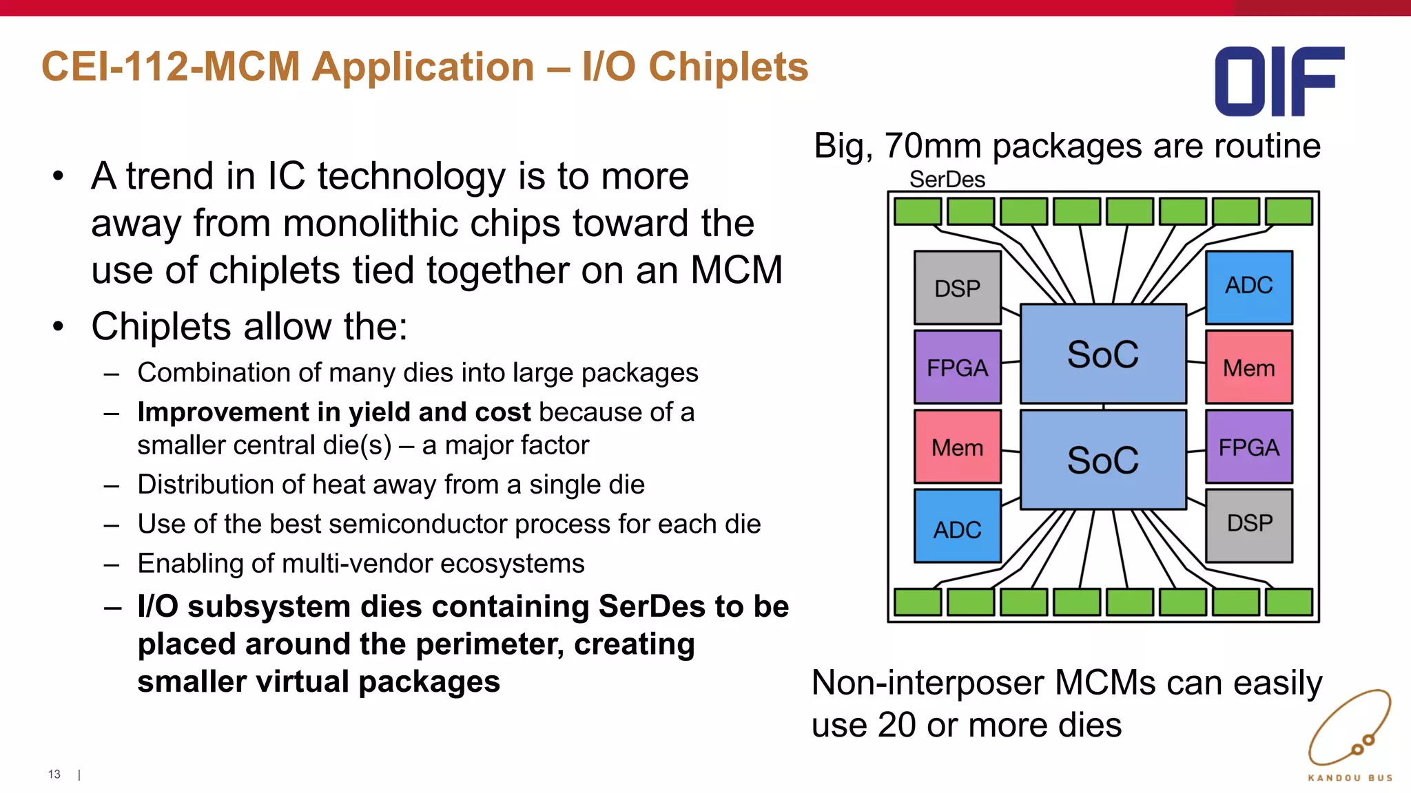 13 |
CEI-112-MCM Application – I/O Chiplets
Big, 70mm packages are routine
Non-interposer MCMs can easily
use 20 or more dies
• A trend in IC technology is to more
away from monolithic chips toward the
use of chiplets tied together on an MCM
• Chiplets allow the:
– Combination of many dies into large packages
– Improvement in yield and cost because of a
smaller central die(s) – a major factor
– Distribution of heat away from a single die
– Use of the best semiconductor process for each die
– Enabling of multi-vendor ecosystems
– I/O subsystem dies containing SerDes to be
placed around the perimeter, creating
smaller virtual packages
13
 