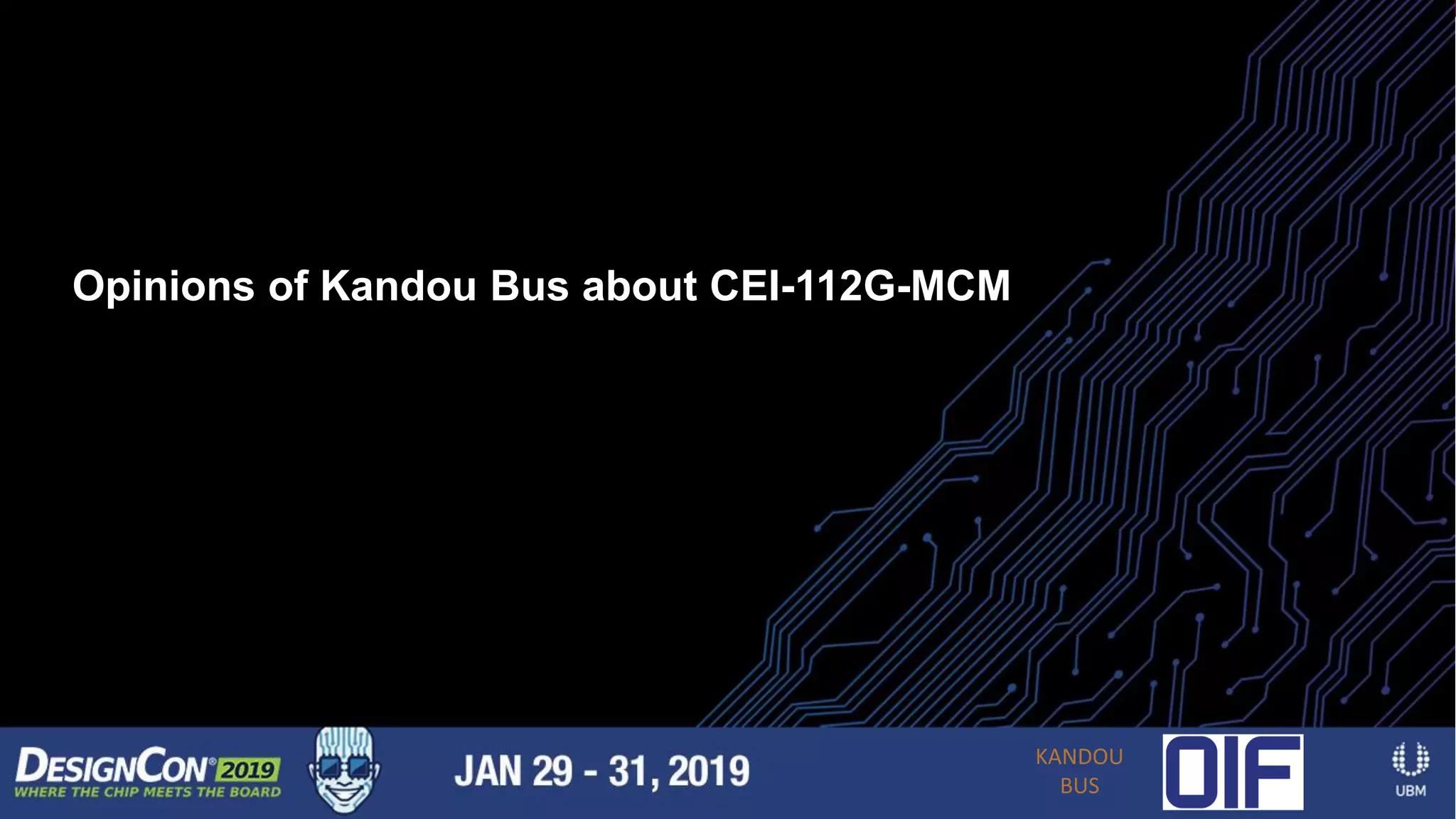 19 |
CEI-112-XSR Application - Optical Engines
• Another emerging trend is to put multi-
channel optical engines in small
packages around the perimeter of the
package
• These optical links can have simple,
short-reach optics
• Longer-reach optics can be on the front
panel
Shown is a half-and-half design
with electrical out the bottom and
optical out of the top
Opinions of Kandou Bus about CEI-112G-MCM
KANDOU
BUS
 