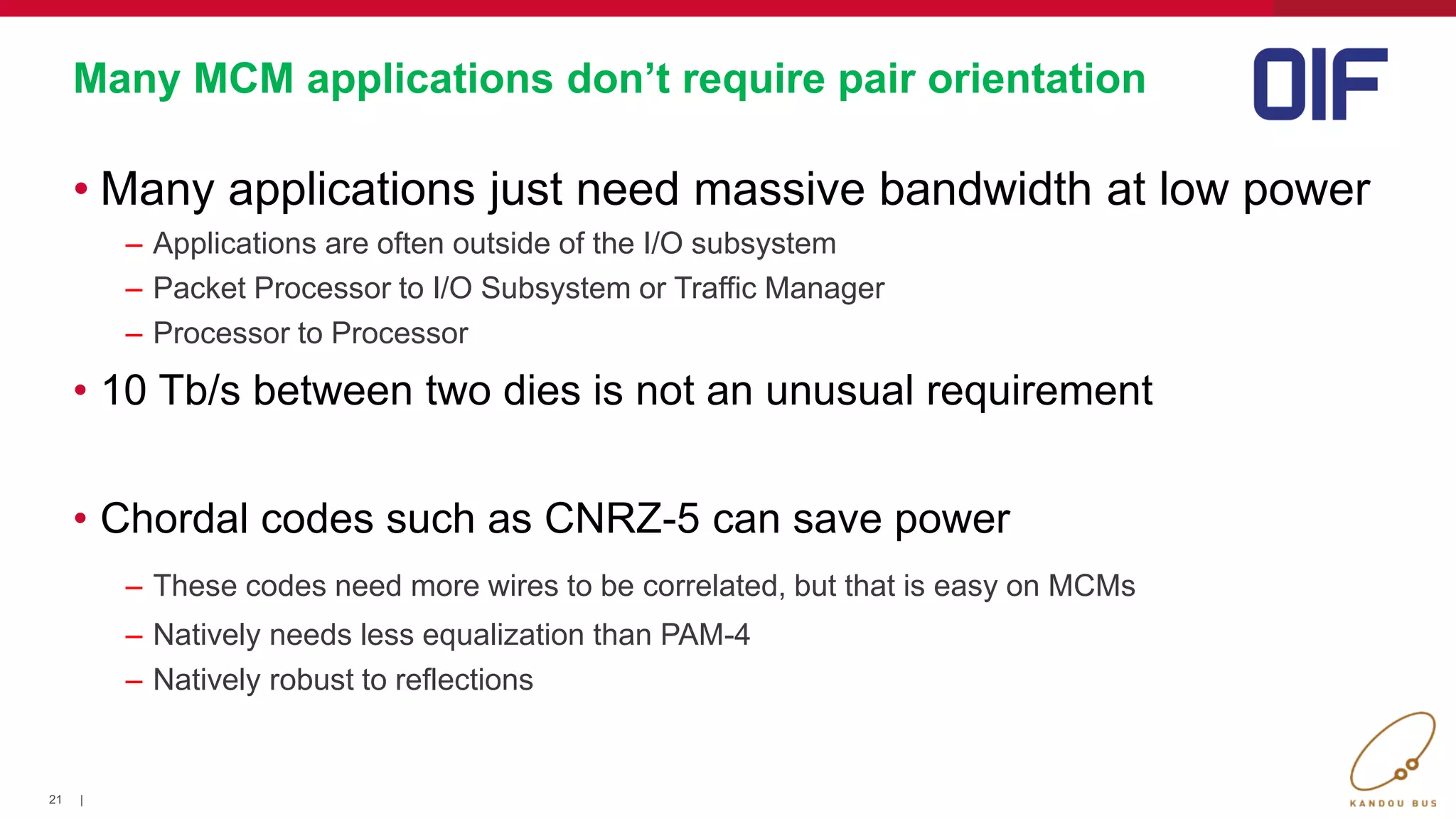 21 |
Many MCM applications don’t require pair orientation
• Many applications just need massive bandwidth at low power
– Applications are often outside of the I/O subsystem
– Packet Processor to I/O Subsystem or Traffic Manager
– Processor to Processor
• 10 Tb/s between two dies is not an unusual requirement
• Chordal codes such as CNRZ-5 can save power
– These codes need more wires to be correlated, but that is easy on MCMs
– Natively needs less equalization than PAM-4
– Natively robust to reflections
 