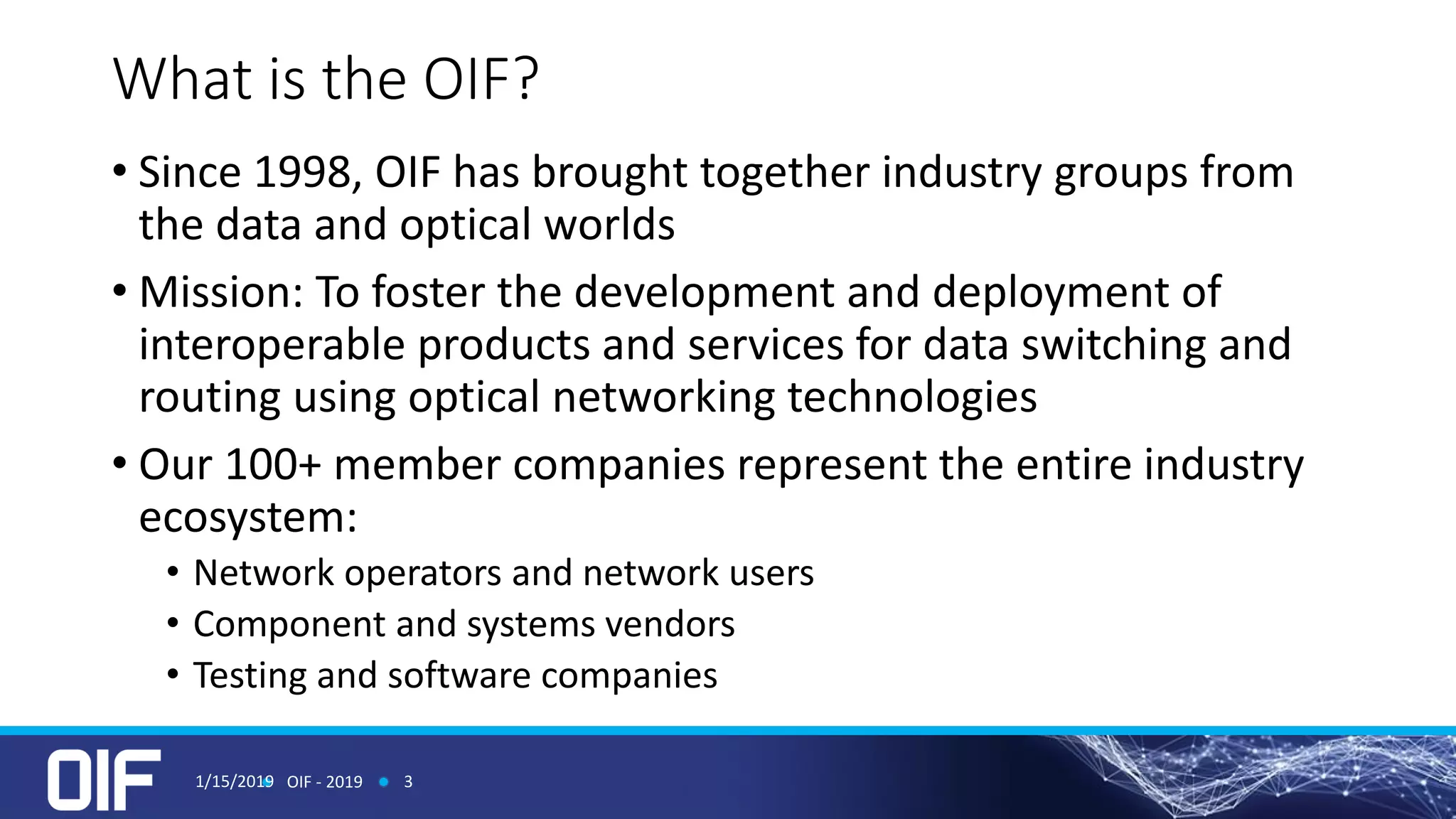 What is the OIF?
• Since 1998, OIF has brought together industry groups from
the data and optical worlds
• Mission: To foster the development and deployment of
interoperable products and services for data switching and
routing using optical networking technologies
• Our 100+ member companies represent the entire industry
ecosystem:
• Network operators and network users
• Component and systems vendors
• Testing and software companies
1/15/2019 OIF - 2019 3
 