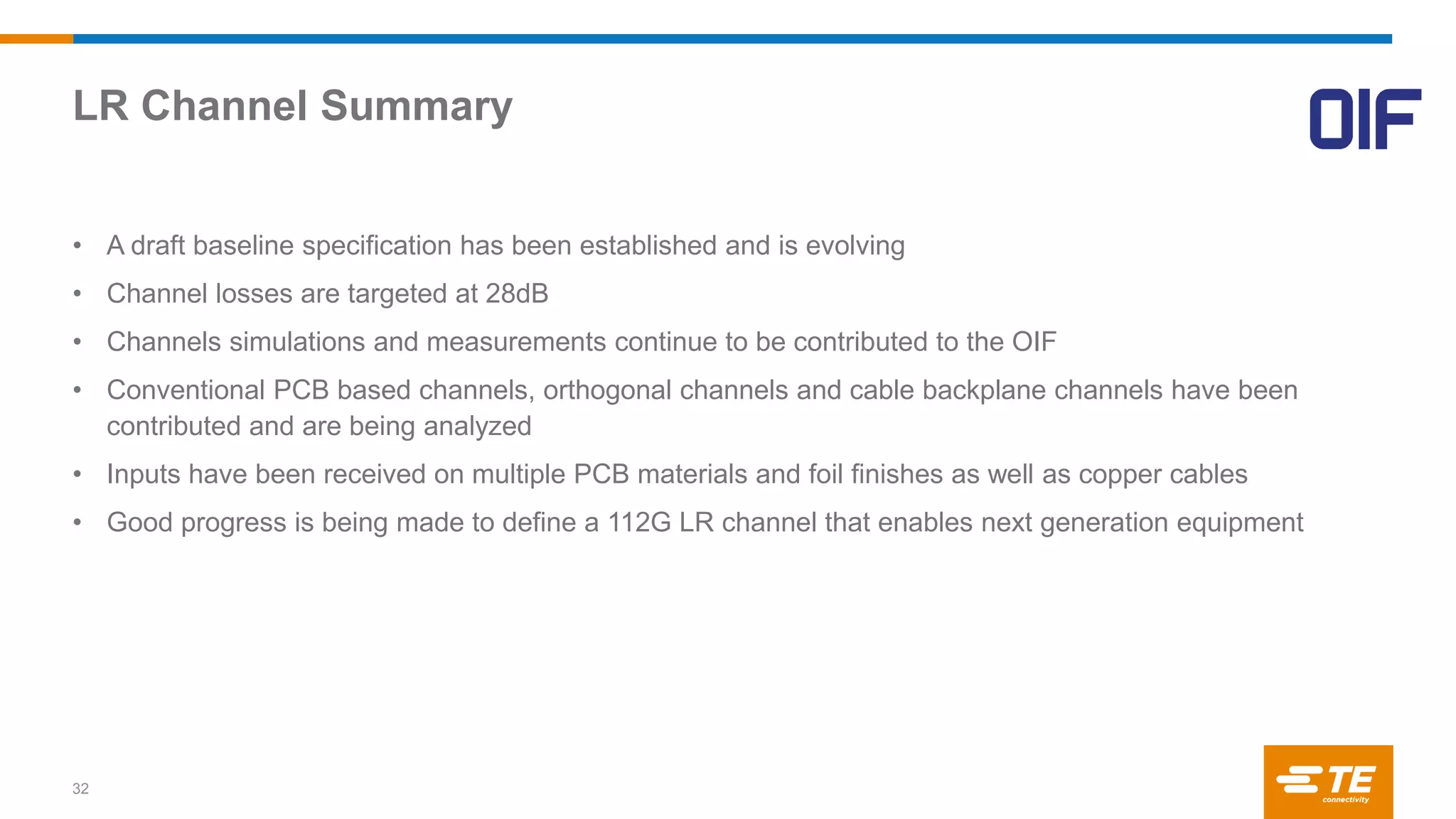 LR Channel Summary
32
• A draft baseline specification has been established and is evolving
• Channel losses are targeted at 28dB
• Channels simulations and measurements continue to be contributed to the OIF
• Conventional PCB based channels, orthogonal channels and cable backplane channels have been
contributed and are being analyzed
• Inputs have been received on multiple PCB materials and foil finishes as well as copper cables
• Good progress is being made to define a 112G LR channel that enables next generation equipment
 