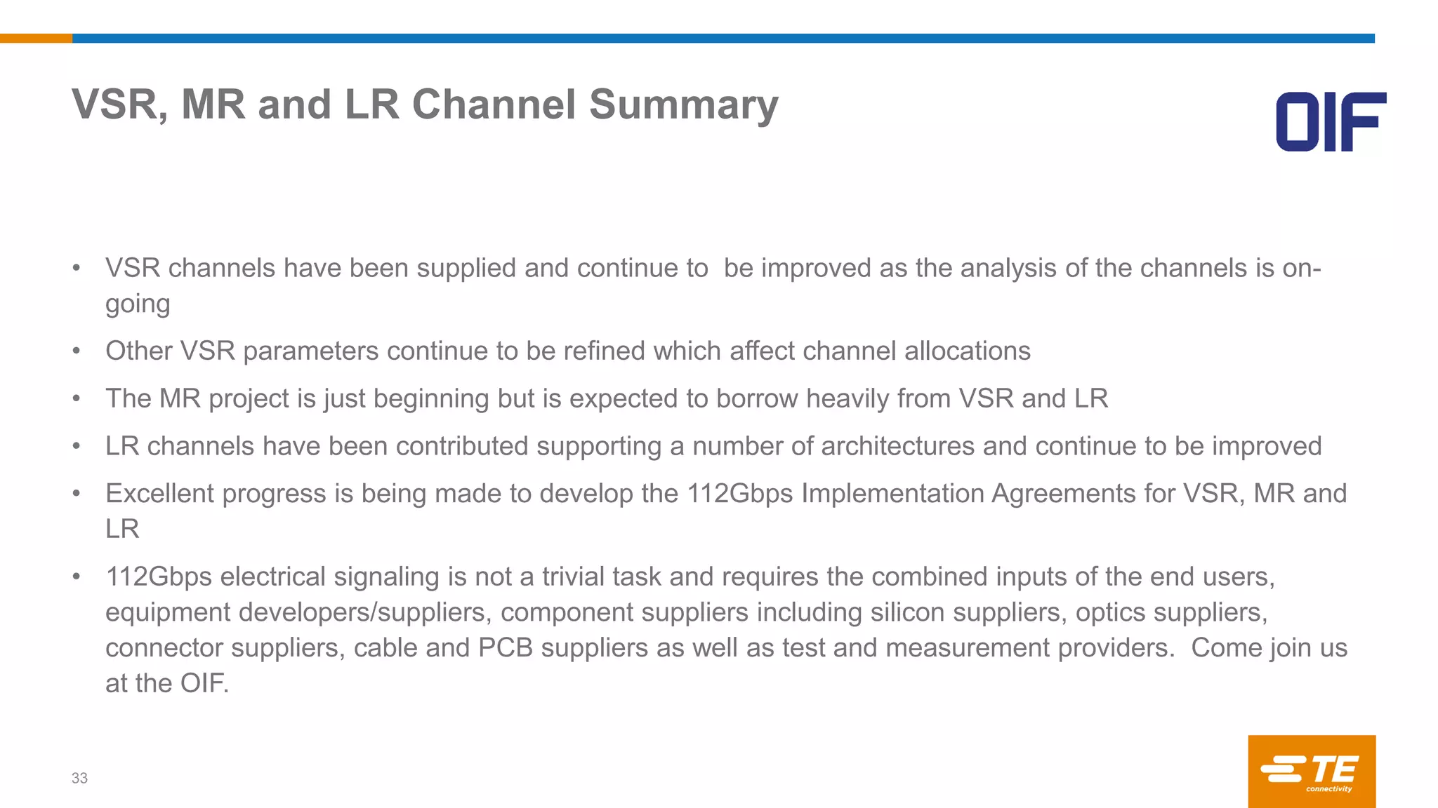 VSR, MR and LR Channel Summary
33
• VSR channels have been supplied and continue to be improved as the analysis of the channels is on-
going
• Other VSR parameters continue to be refined which affect channel allocations
• The MR project is just beginning but is expected to borrow heavily from VSR and LR
• LR channels have been contributed supporting a number of architectures and continue to be improved
• Excellent progress is being made to develop the 112Gbps Implementation Agreements for VSR, MR and
LR
• 112Gbps electrical signaling is not a trivial task and requires the combined inputs of the end users,
equipment developers/suppliers, component suppliers including silicon suppliers, optics suppliers,
connector suppliers, cable and PCB suppliers as well as test and measurement providers. Come join us
at the OIF.
 