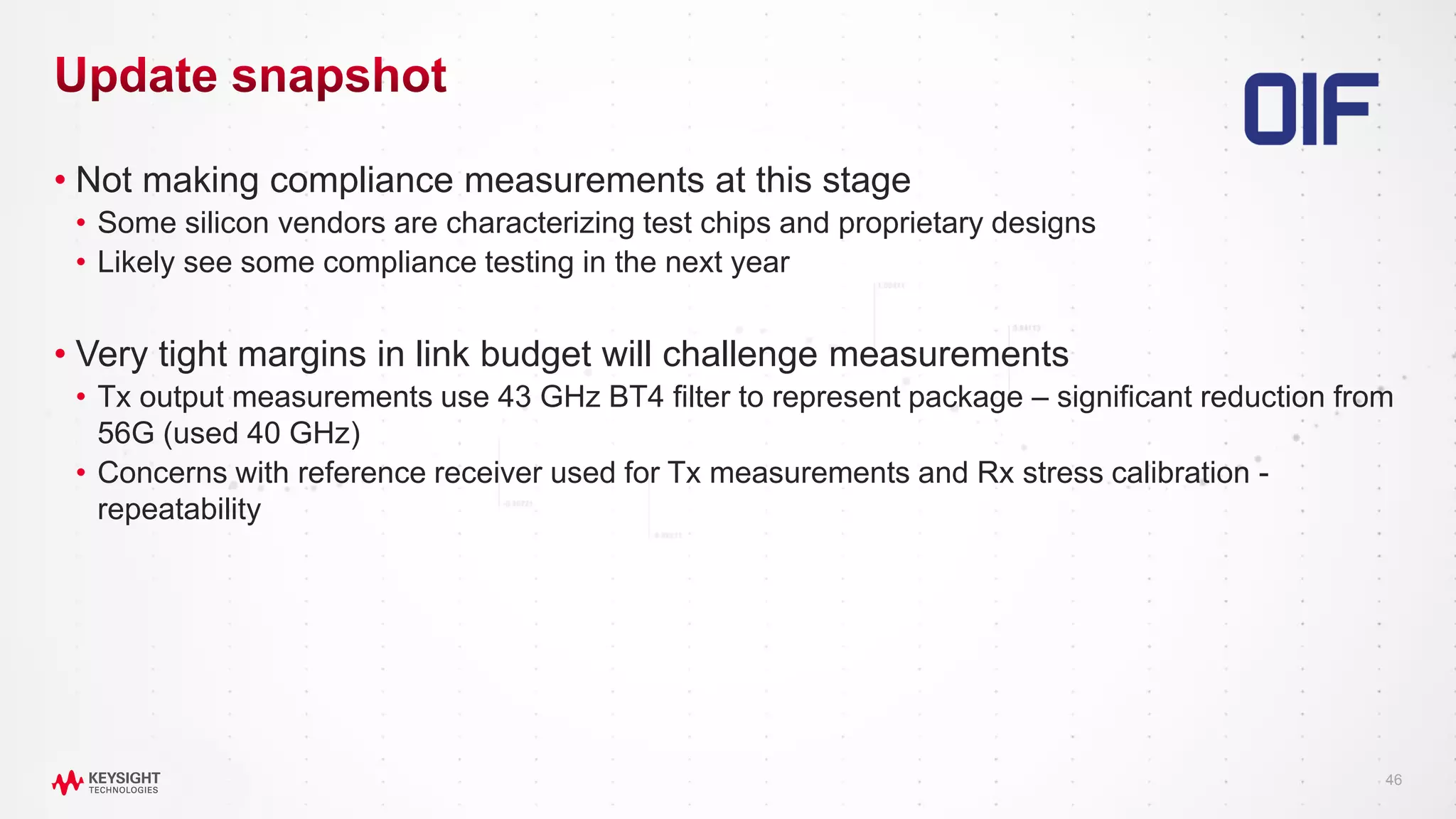 46
• Not making compliance measurements at this stage
• Some silicon vendors are characterizing test chips and proprietary designs
• Likely see some compliance testing in the next year
• Very tight margins in link budget will challenge measurements
• Tx output measurements use 43 GHz BT4 filter to represent package – significant reduction from
56G (used 40 GHz)
• Concerns with reference receiver used for Tx measurements and Rx stress calibration -
repeatability
 
