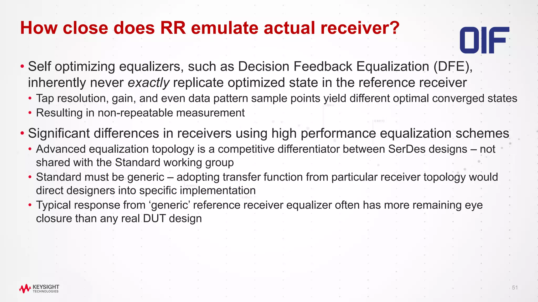 51
• Self optimizing equalizers, such as Decision Feedback Equalization (DFE),
inherently never exactly replicate optimized state in the reference receiver
• Tap resolution, gain, and even data pattern sample points yield different optimal converged states
• Resulting in non-repeatable measurement
• Significant differences in receivers using high performance equalization schemes
• Advanced equalization topology is a competitive differentiator between SerDes designs – not
shared with the Standard working group
• Standard must be generic – adopting transfer function from particular receiver topology would
direct designers into specific implementation
• Typical response from ‘generic’ reference receiver equalizer often has more remaining eye
closure than any real DUT design
How close does RR emulate actual receiver?
 