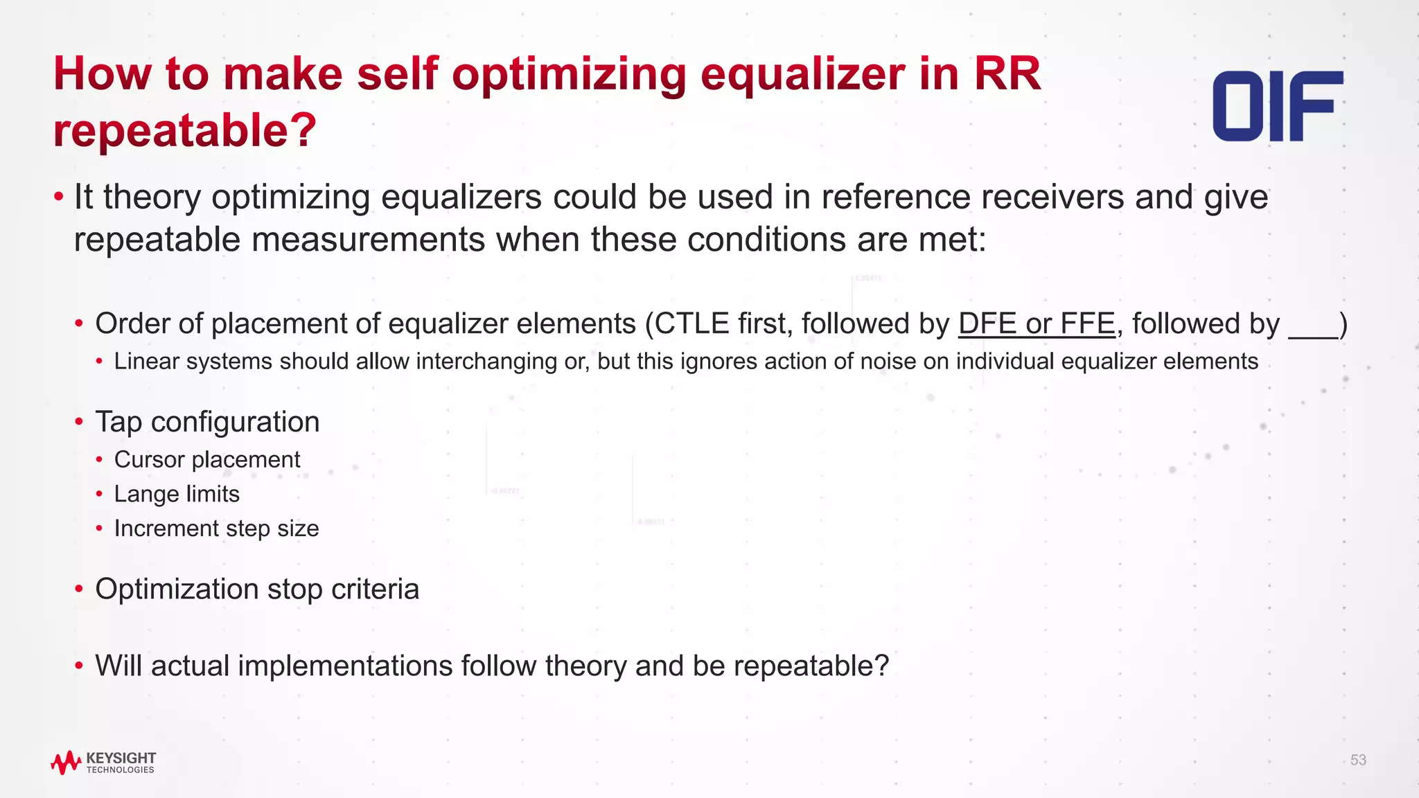 53
• It theory optimizing equalizers could be used in reference receivers and give
repeatable measurements when these conditions are met:
• Order of placement of equalizer elements (CTLE first, followed by DFE or FFE, followed by ___)
• Linear systems should allow interchanging or, but this ignores action of noise on individual equalizer elements
• Tap configuration
• Cursor placement
• Lange limits
• Increment step size
• Optimization stop criteria
• Will actual implementations follow theory and be repeatable?
 