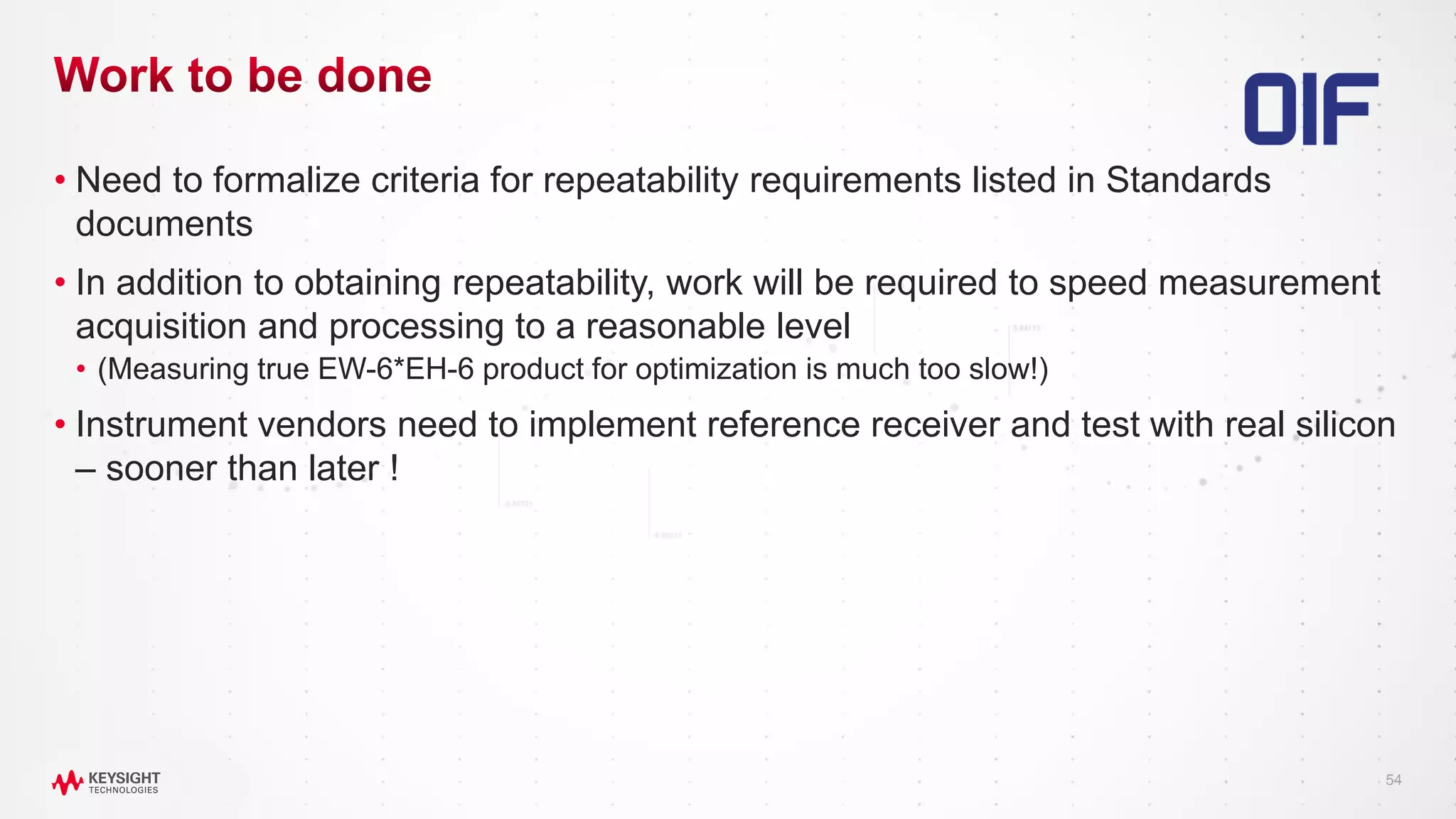 54
• Need to formalize criteria for repeatability requirements listed in Standards
documents
• In addition to obtaining repeatability, work will be required to speed measurement
acquisition and processing to a reasonable level
• (Measuring true EW-6*EH-6 product for optimization is much too slow!)
• Instrument vendors need to implement reference receiver and test with real silicon
– sooner than later !
 