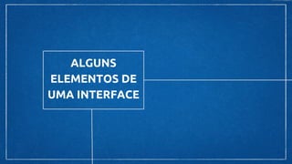 ALGUNS
ELEMENTOS DE
UMA INTERFACE
 