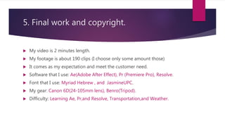 5. Final work and copyright.
 My video is 2 minutes length.
 My footage is about 190 clips (I choose only some amount those)
 It comes as my expectation and meet the customer need.
 Software that I use: Ae(Adobe After Effect), Pr (Premiere Pro), Resolve.
 Font that I use: Myriad Hebrew , and JasmineUPC.
 My gear: Canon 6D(24-105mm lens), Benro(Tripod).
 Difficulty: Learning Ae, Pr,and Resolve, Transportation,and Weather.
 