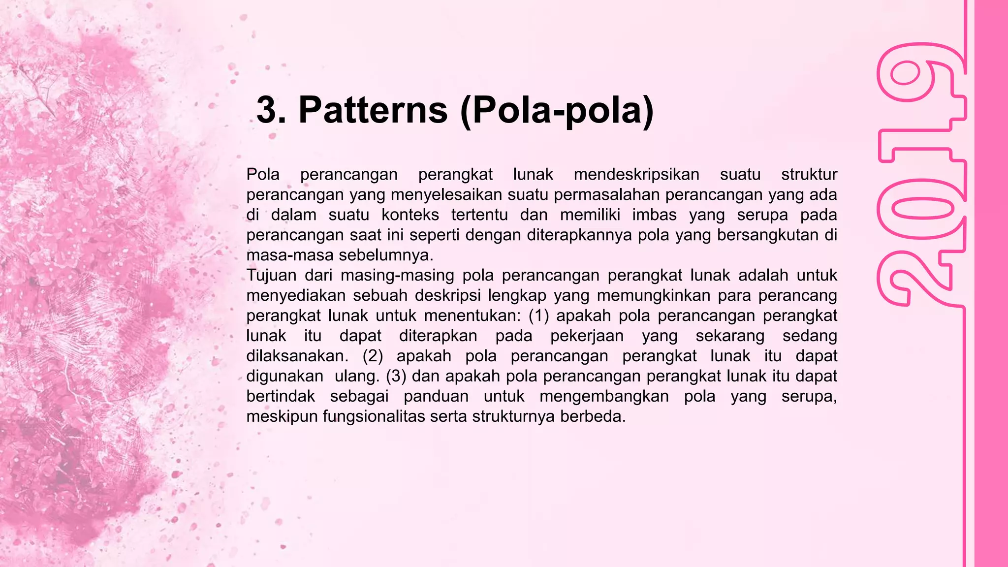 3. Patterns (Pola-pola)
Pola perancangan perangkat lunak mendeskripsikan suatu struktur
perancangan yang menyelesaikan suatu permasalahan perancangan yang ada
di dalam suatu konteks tertentu dan memiliki imbas yang serupa pada
perancangan saat ini seperti dengan diterapkannya pola yang bersangkutan di
masa-masa sebelumnya.
Tujuan dari masing-masing pola perancangan perangkat lunak adalah untuk
menyediakan sebuah deskripsi lengkap yang memungkinkan para perancang
perangkat lunak untuk menentukan: (1) apakah pola perancangan perangkat
lunak itu dapat diterapkan pada pekerjaan yang sekarang sedang
dilaksanakan. (2) apakah pola perancangan perangkat lunak itu dapat
digunakan ulang. (3) dan apakah pola perancangan perangkat lunak itu dapat
bertindak sebagai panduan untuk mengembangkan pola yang serupa,
meskipun fungsionalitas serta strukturnya berbeda.
 