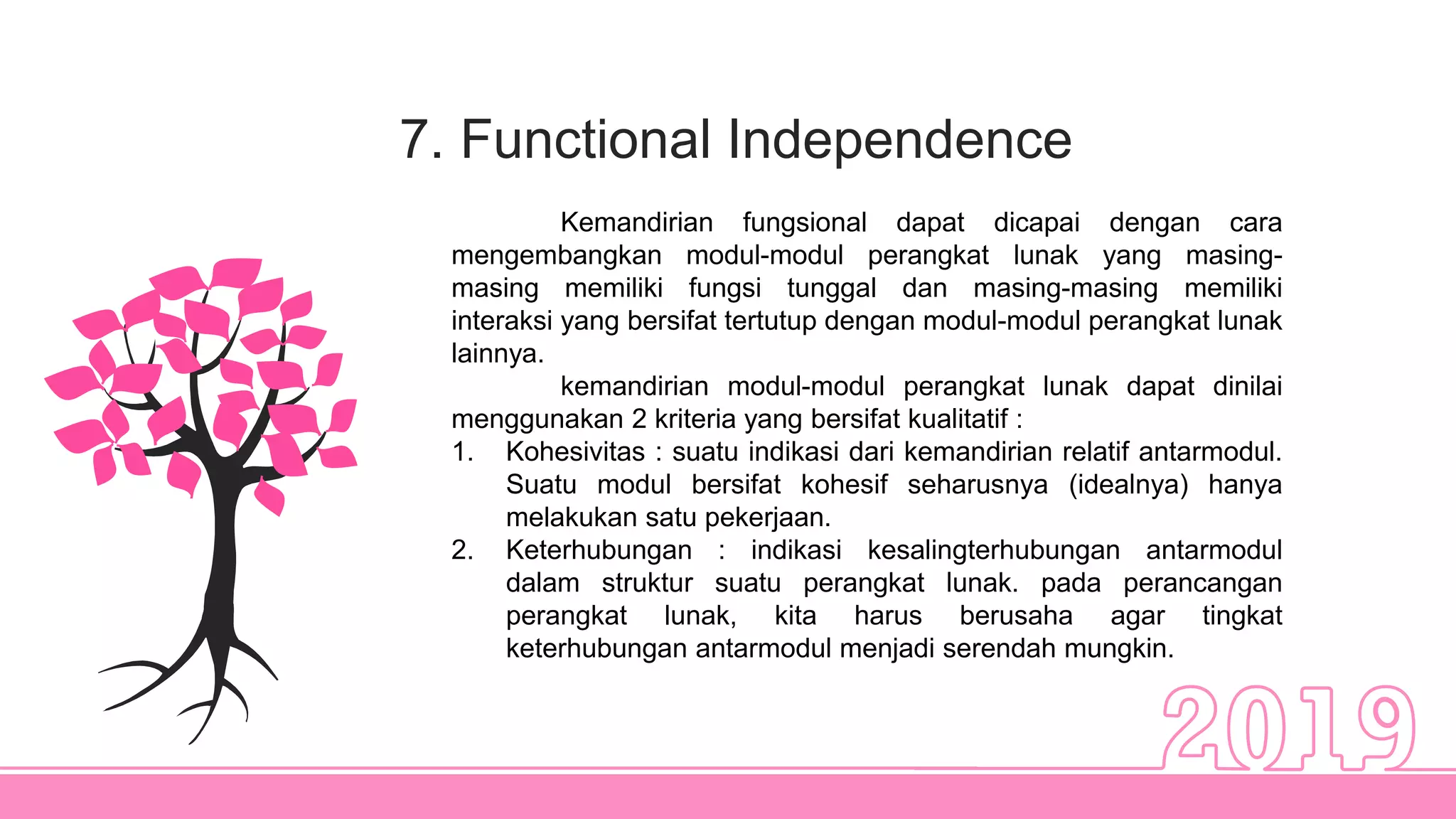 7. Functional Independence
Kemandirian fungsional dapat dicapai dengan cara
mengembangkan modul-modul perangkat lunak yang masing-
masing memiliki fungsi tunggal dan masing-masing memiliki
interaksi yang bersifat tertutup dengan modul-modul perangkat lunak
lainnya.
kemandirian modul-modul perangkat lunak dapat dinilai
menggunakan 2 kriteria yang bersifat kualitatif :
1. Kohesivitas : suatu indikasi dari kemandirian relatif antarmodul.
Suatu modul bersifat kohesif seharusnya (idealnya) hanya
melakukan satu pekerjaan.
2. Keterhubungan : indikasi kesalingterhubungan antarmodul
dalam struktur suatu perangkat lunak. pada perancangan
perangkat lunak, kita harus berusaha agar tingkat
keterhubungan antarmodul menjadi serendah mungkin.
 