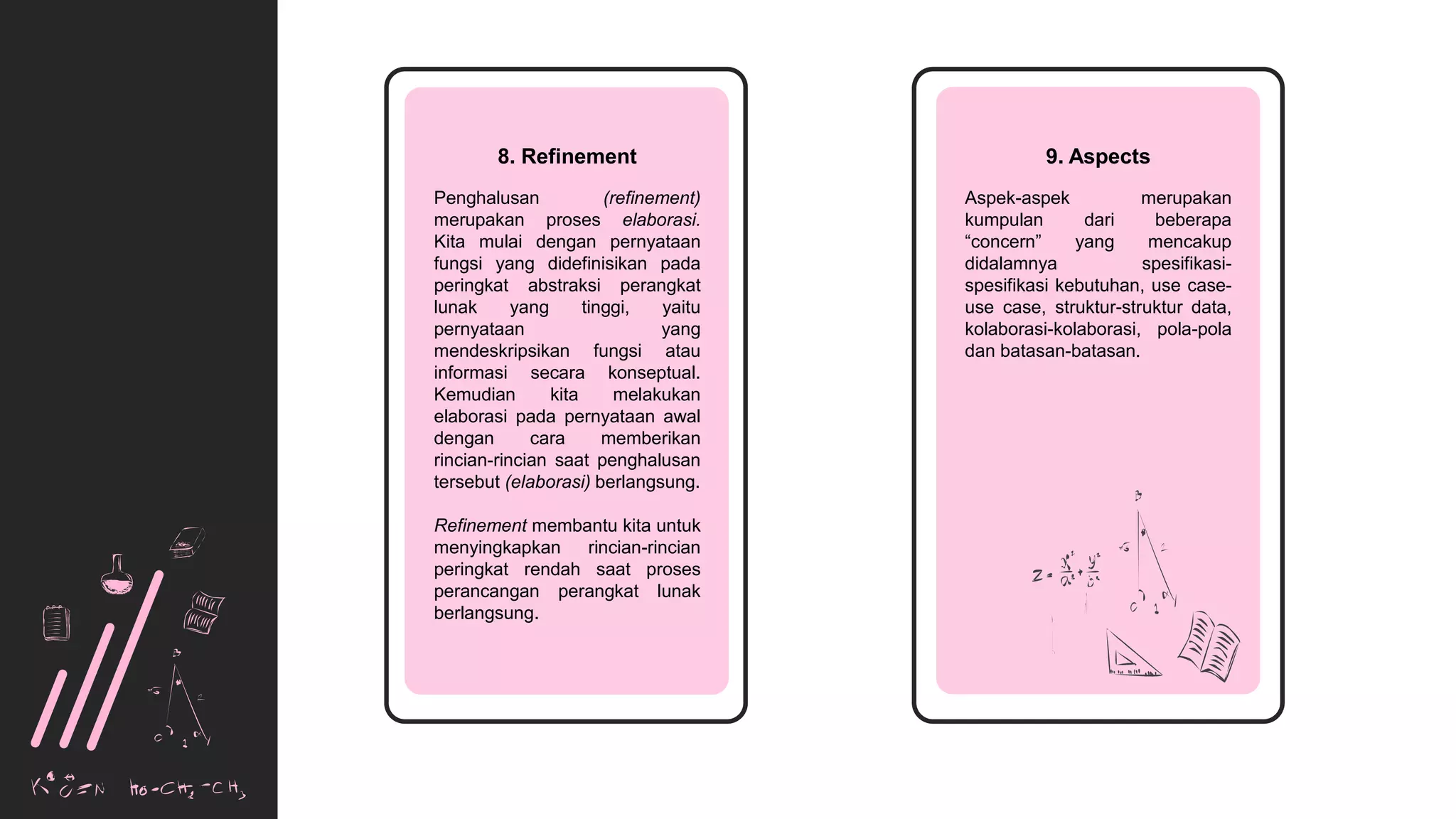 Education
Plan
8. Refinement
Penghalusan (refinement)
merupakan proses elaborasi.
Kita mulai dengan pernyataan
fungsi yang didefinisikan pada
peringkat abstraksi perangkat
lunak yang tinggi, yaitu
pernyataan yang
mendeskripsikan fungsi atau
informasi secara konseptual.
Kemudian kita melakukan
elaborasi pada pernyataan awal
dengan cara memberikan
rincian-rincian saat penghalusan
tersebut (elaborasi) berlangsung.
Refinement membantu kita untuk
menyingkapkan rincian-rincian
peringkat rendah saat proses
perancangan perangkat lunak
berlangsung.
9. Aspects
Aspek-aspek merupakan
kumpulan dari beberapa
“concern” yang mencakup
didalamnya spesifikasi-
spesifikasi kebutuhan, use case-
use case, struktur-struktur data,
kolaborasi-kolaborasi, pola-pola
dan batasan-batasan.
 