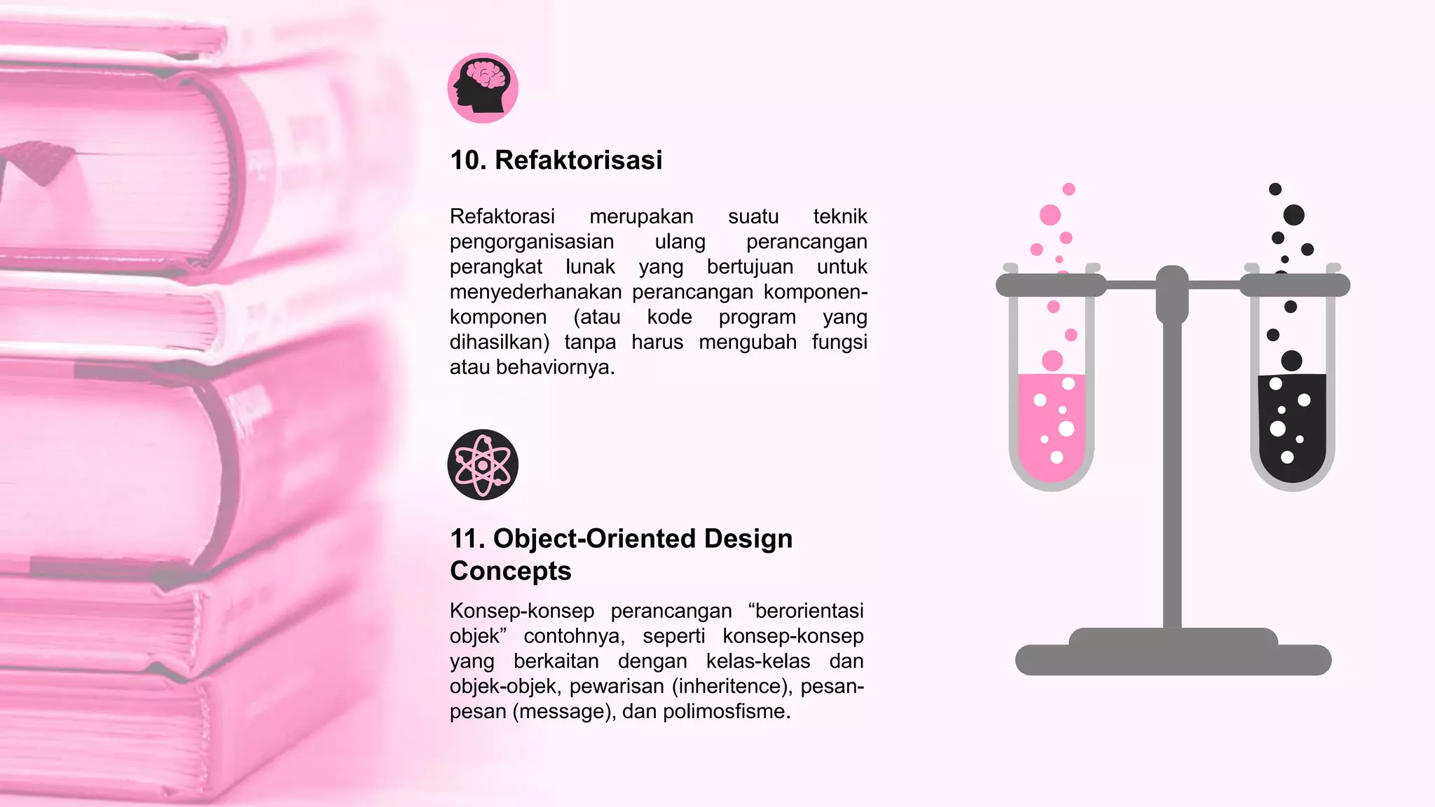 Refaktorasi merupakan suatu teknik
pengorganisasian ulang perancangan
perangkat lunak yang bertujuan untuk
menyederhanakan perancangan komponen-
komponen (atau kode program yang
dihasilkan) tanpa harus mengubah fungsi
atau behaviornya.
10. Refaktorisasi
Konsep-konsep perancangan “berorientasi
objek” contohnya, seperti konsep-konsep
yang berkaitan dengan kelas-kelas dan
objek-objek, pewarisan (inheritence), pesan-
pesan (message), dan polimosfisme.
11. Object-Oriented Design
Concepts
 