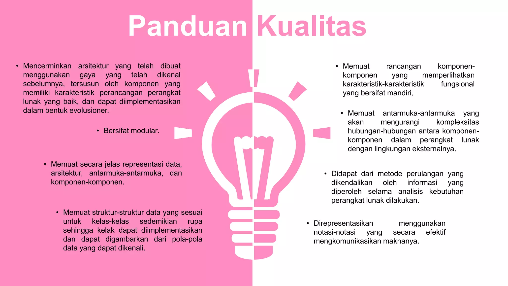 • Infographic Style
• Memuat rancangan komponen-
komponen yang memperlihatkan
karakteristik-karakteristik fungsional
yang bersifat mandiri.
• Memuat antarmuka-antarmuka yang
akan mengurangi kompleksitas
hubungan-hubungan antara komponen-
komponen dalam perangkat lunak
dengan lingkungan eksternalnya.
• Didapat dari metode perulangan yang
dikendalikan oleh informasi yang
diperoleh selama analisis kebutuhan
perangkat lunak dilakukan.
• Direpresentasikan menggunakan
notasi-notasi yang secara efektif
mengkomunikasikan maknanya.
• Mencerminkan arsitektur yang telah dibuat
menggunakan gaya yang telah dikenal
sebelumnya, tersusun oleh komponen yang
memiliki karakteristik perancangan perangkat
lunak yang baik, dan dapat diimplementasikan
dalam bentuk evolusioner.
• Bersifat modular.
• Memuat secara jelas representasi data,
arsitektur, antarmuka-antarmuka, dan
komponen-komponen.
• Memuat struktur-struktur data yang sesuai
untuk kelas-kelas sedemikian rupa
sehingga kelak dapat diimplementasikan
dan dapat digambarkan dari pola-pola
data yang dapat dikenali.
Panduan Kualitas
 