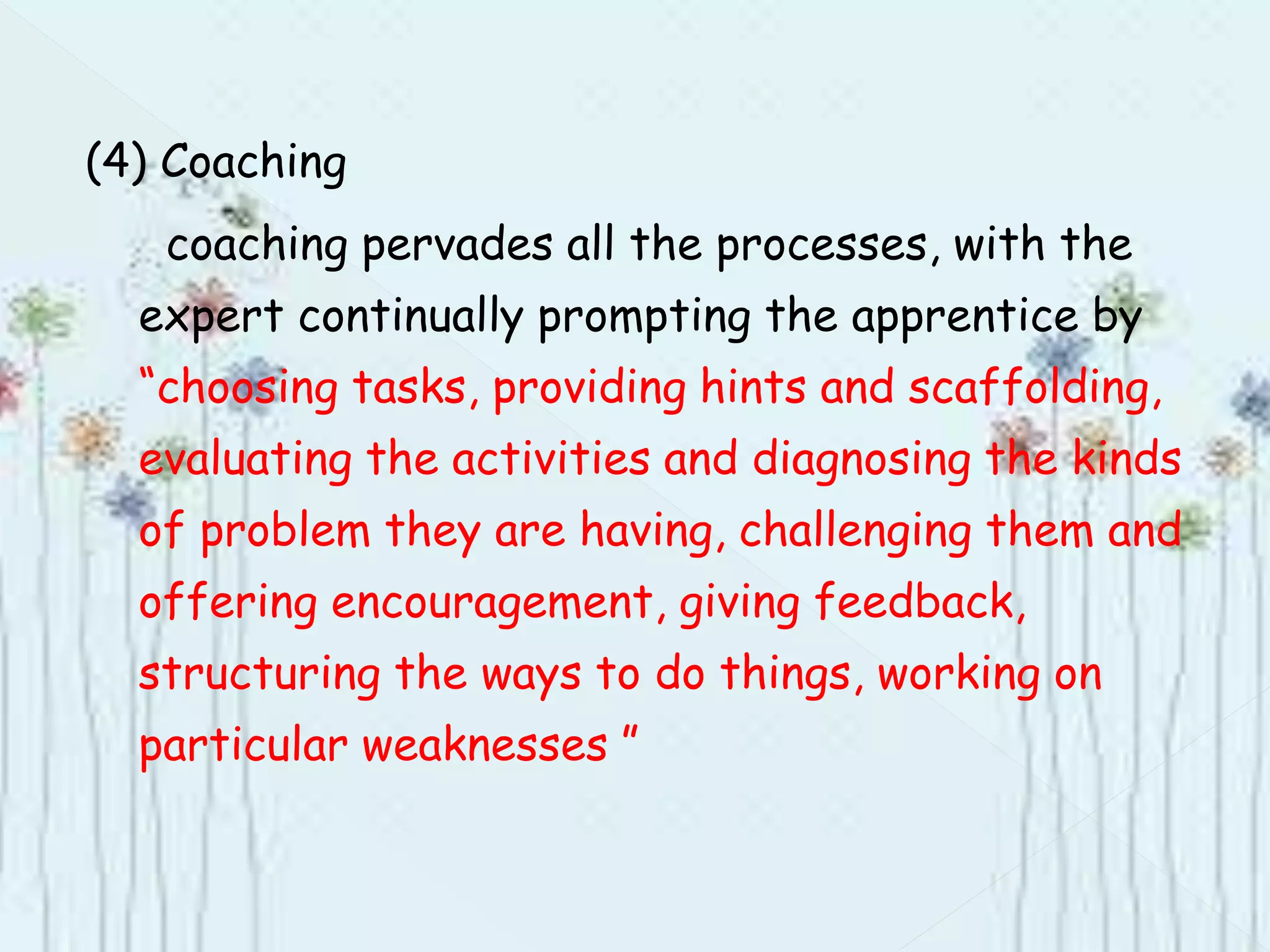 (4) Coaching
coaching pervades all the processes, with the
expert continually prompting the apprentice by
“choosing tasks, providing hints and scaffolding,
evaluating the activities and diagnosing the kinds
of problem they are having, challenging them and
offering encouragement, giving feedback,
structuring the ways to do things, working on
particular weaknesses ”
 