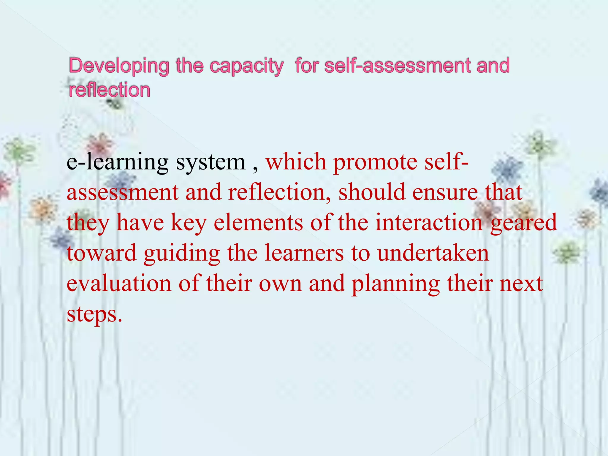 e-learning system , which promote self-
assessment and reflection, should ensure that
they have key elements of the interaction geared
toward guiding the learners to undertaken
evaluation of their own and planning their next
steps.
 