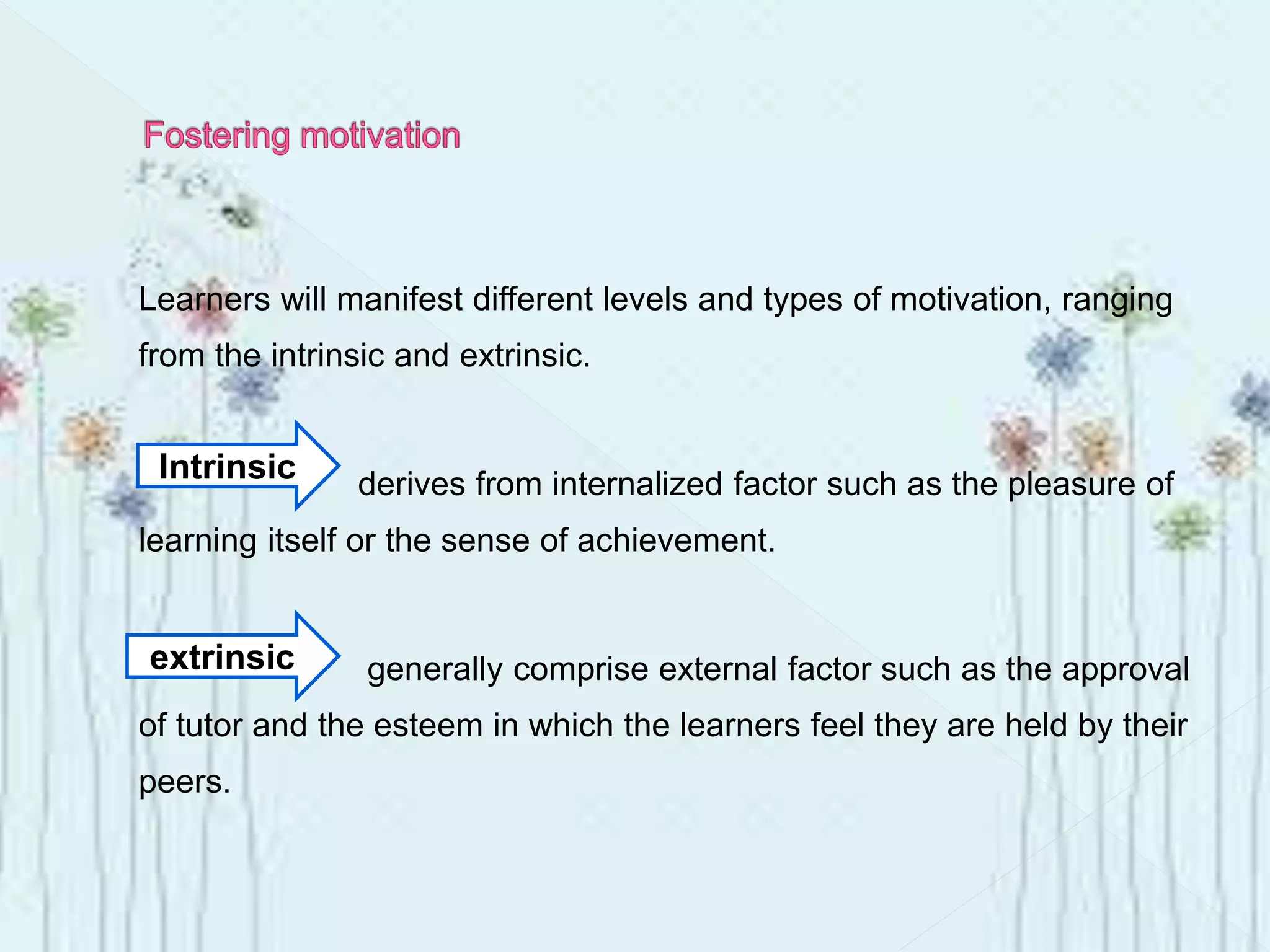 Learners will manifest different levels and types of motivation, ranging
from the intrinsic and extrinsic.
derives from internalized factor such as the pleasure of
learning itself or the sense of achievement.
generally comprise external factor such as the approval
of tutor and the esteem in which the learners feel they are held by their
peers.
Intrinsic
extrinsic
 