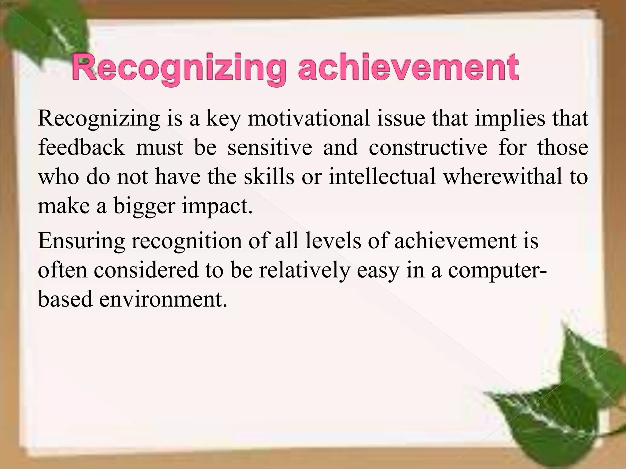 Recognizing is a key motivational issue that implies that
feedback must be sensitive and constructive for those
who do not have the skills or intellectual wherewithal to
make a bigger impact.
Ensuring recognition of all levels of achievement is
often considered to be relatively easy in a computer-
based environment.
 