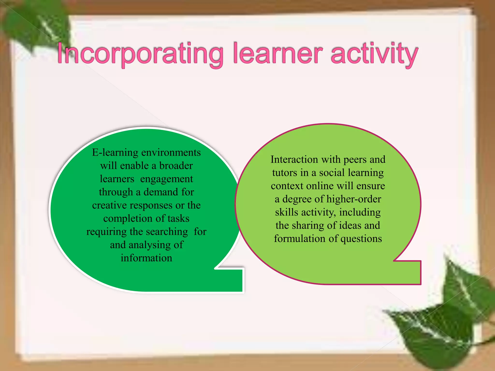 E-learning environments
will enable a broader
learners engagement
through a demand for
creative responses or the
completion of tasks
requiring the searching for
and analysing of
information
Interaction with peers and
tutors in a social learning
context online will ensure
a degree of higher-order
skills activity, including
the sharing of ideas and
formulation of questions
 