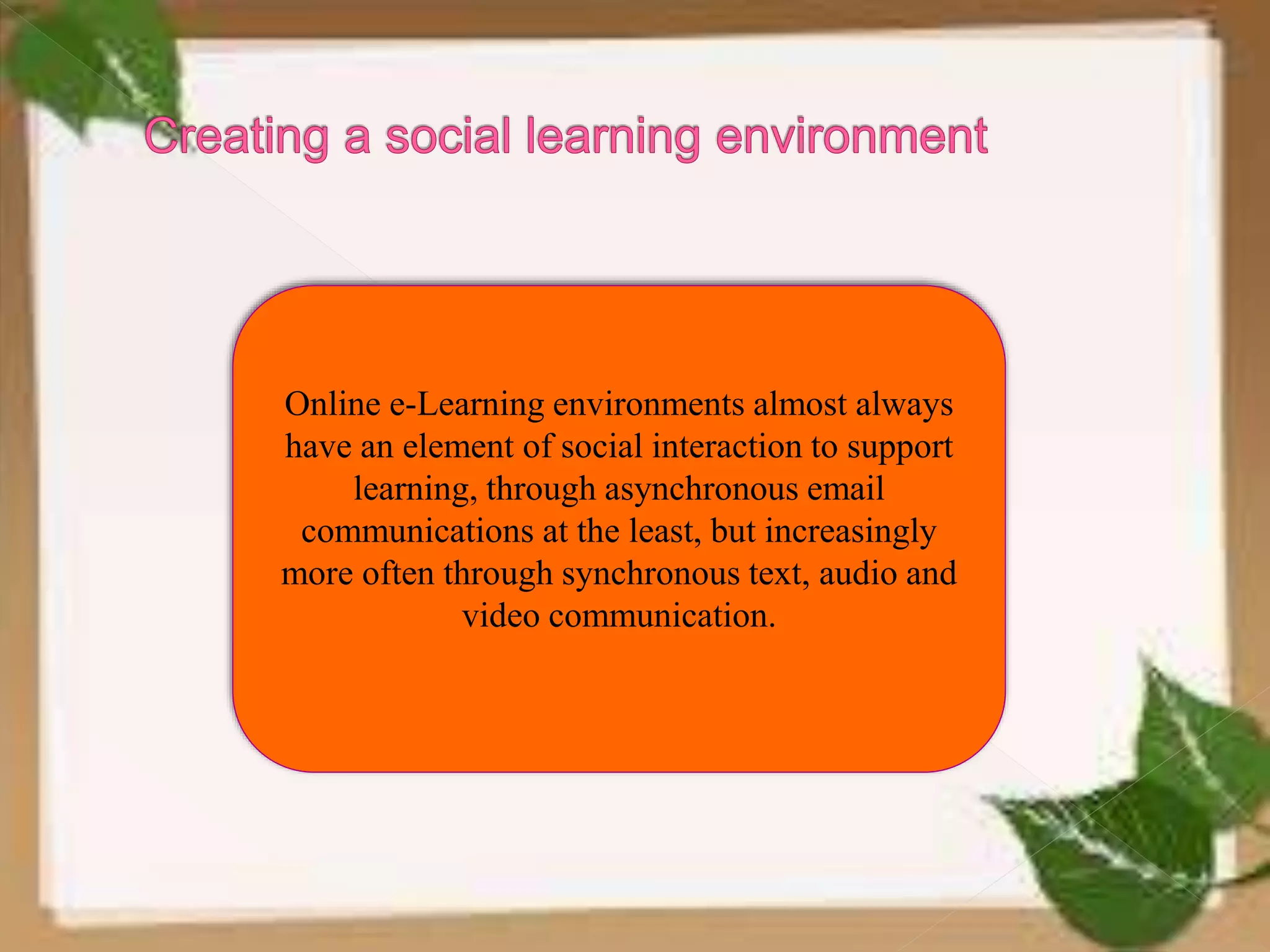 Online e-Learning environments almost always
have an element of social interaction to support
learning, through asynchronous email
communications at the least, but increasingly
more often through synchronous text, audio and
video communication.
 