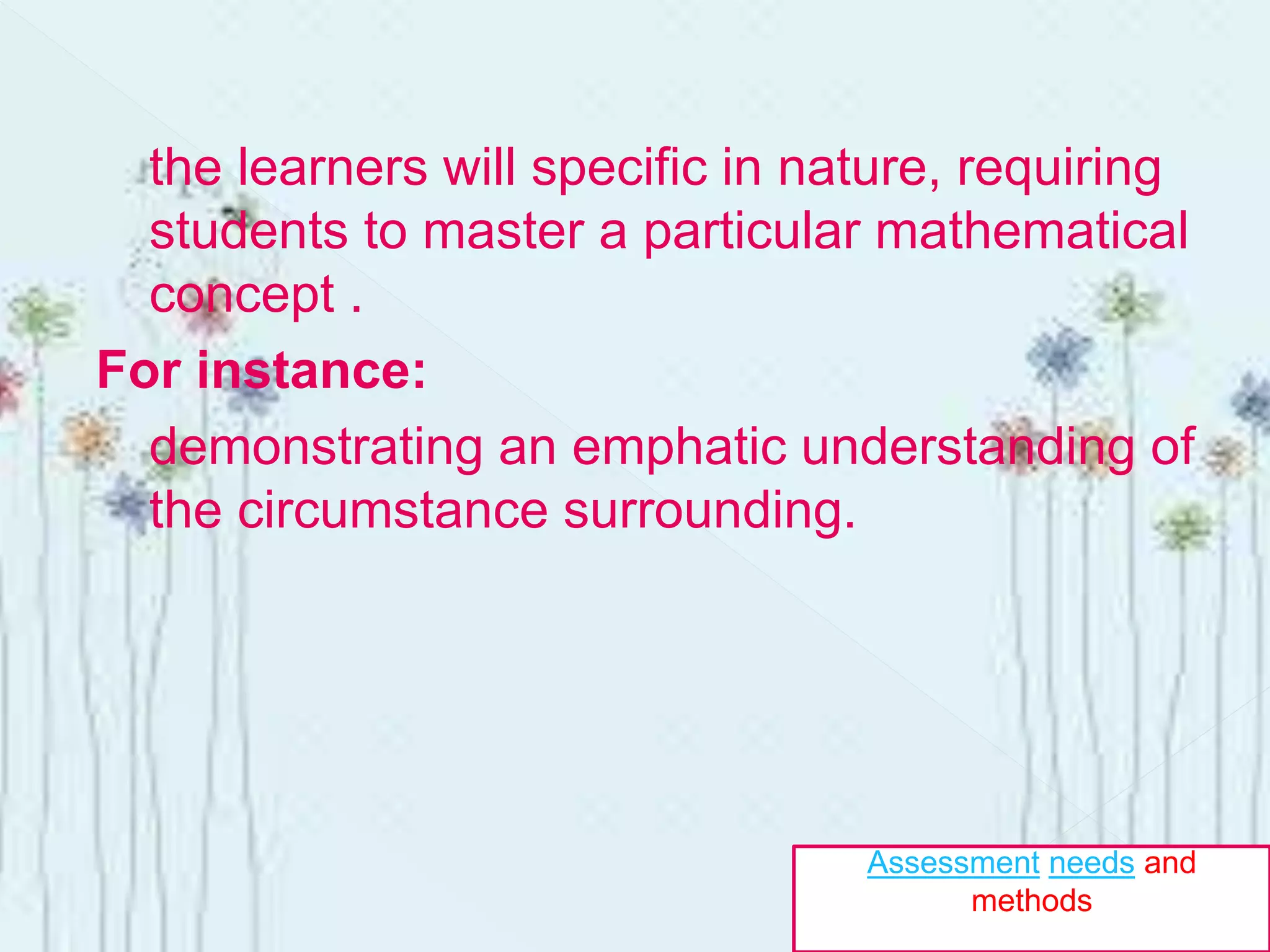 the learners will specific in nature, requiring
students to master a particular mathematical
concept .
For instance:
demonstrating an emphatic understanding of
the circumstance surrounding.
Assessment needs and
methods
 