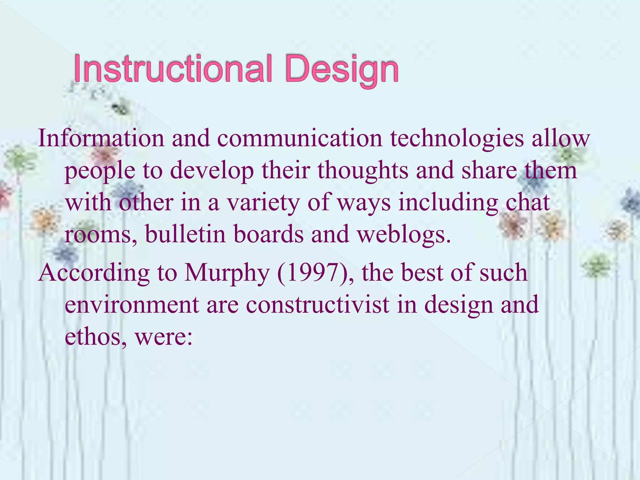 Information and communication technologies allow
people to develop their thoughts and share them
with other in a variety of ways including chat
rooms, bulletin boards and weblogs.
According to Murphy (1997), the best of such
environment are constructivist in design and
ethos, were:
 