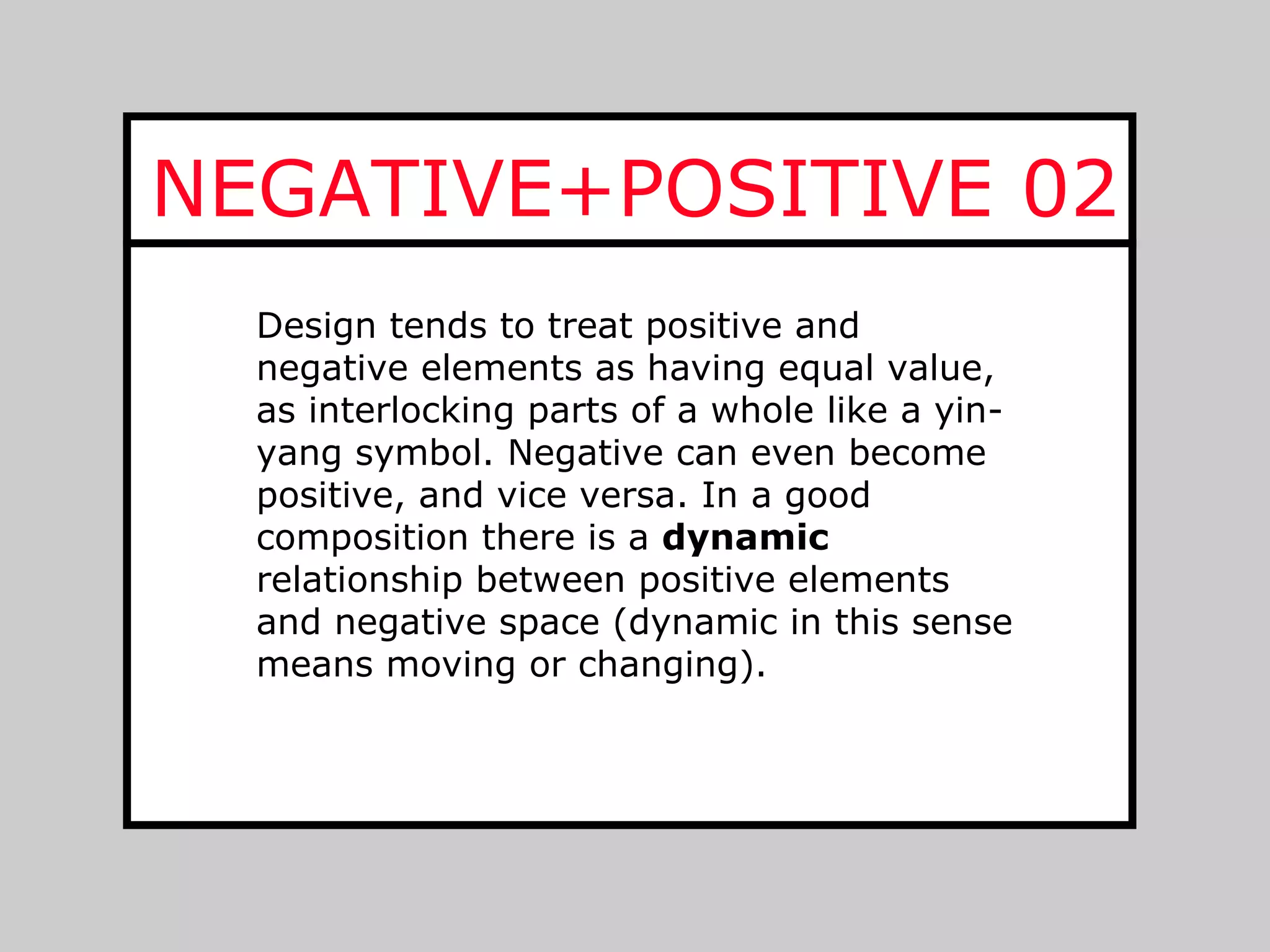 NEGATIVE+POSITIVE 02
  Design tends to treat positive and
  negative elements as having equal value,
  as interlocking parts of a whole like a yin-
  yang symbol. Negative can even become
  positive, and vice versa. In a good
  composition there is a dynamic
  relationship between positive elements
  and negative space (dynamic in this sense
  means moving or changing).
 