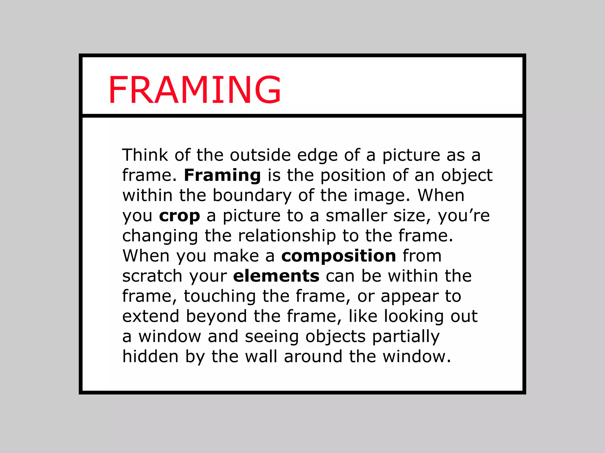 FRAMING
Think of the outside edge of a picture as a
frame. Framing is the position of an object
within the boundary of the image. When
you crop a picture to a smaller size, you’re
changing the relationship to the frame.
When you make a composition from
scratch your elements can be within the
frame, touching the frame, or appear to
extend beyond the frame, like looking out
a window and seeing objects partially
hidden by the wall around the window.
 