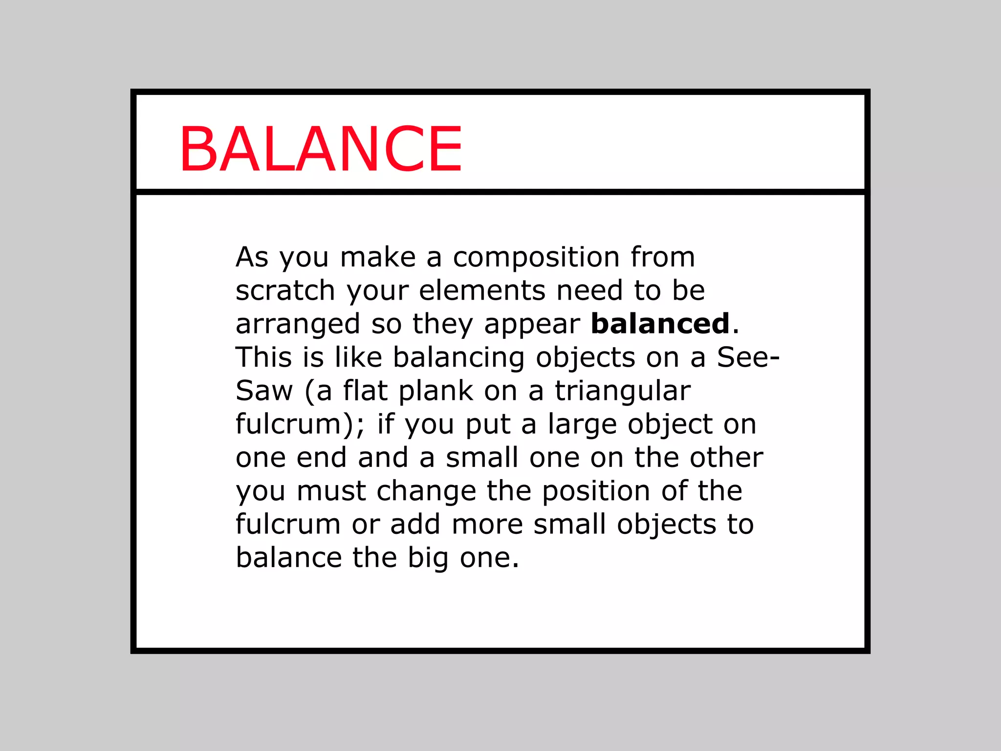 BALANCE
 As you make a composition from
 scratch your elements need to be
 arranged so they appear balanced.
 This is like balancing objects on a See-
 Saw (a flat plank on a triangular
 fulcrum); if you put a large object on
 one end and a small one on the other
 you must change the position of the
 fulcrum or add more small objects to
 balance the big one.
 