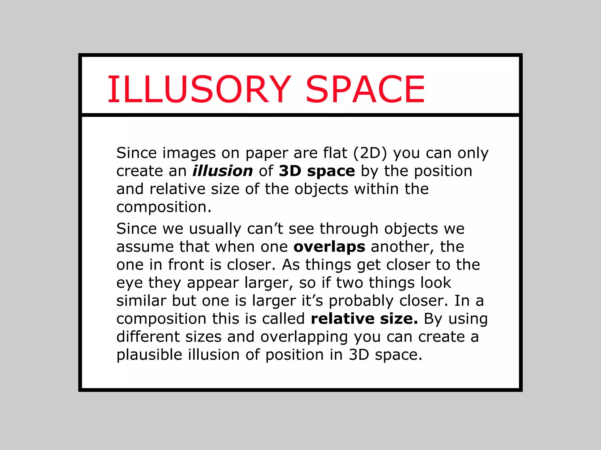 ILLUSORY SPACE
Since images on paper are flat (2D) you can only
create an illusion of 3D space by the position
and relative size of the objects within the
composition.
Since we usually can’t see through objects we
assume that when one overlaps another, the
one in front is closer. As things get closer to the
eye they appear larger, so if two things look
similar but one is larger it’s probably closer. In a
composition this is called relative size. By using
different sizes and overlapping you can create a
plausible illusion of position in 3D space.
 