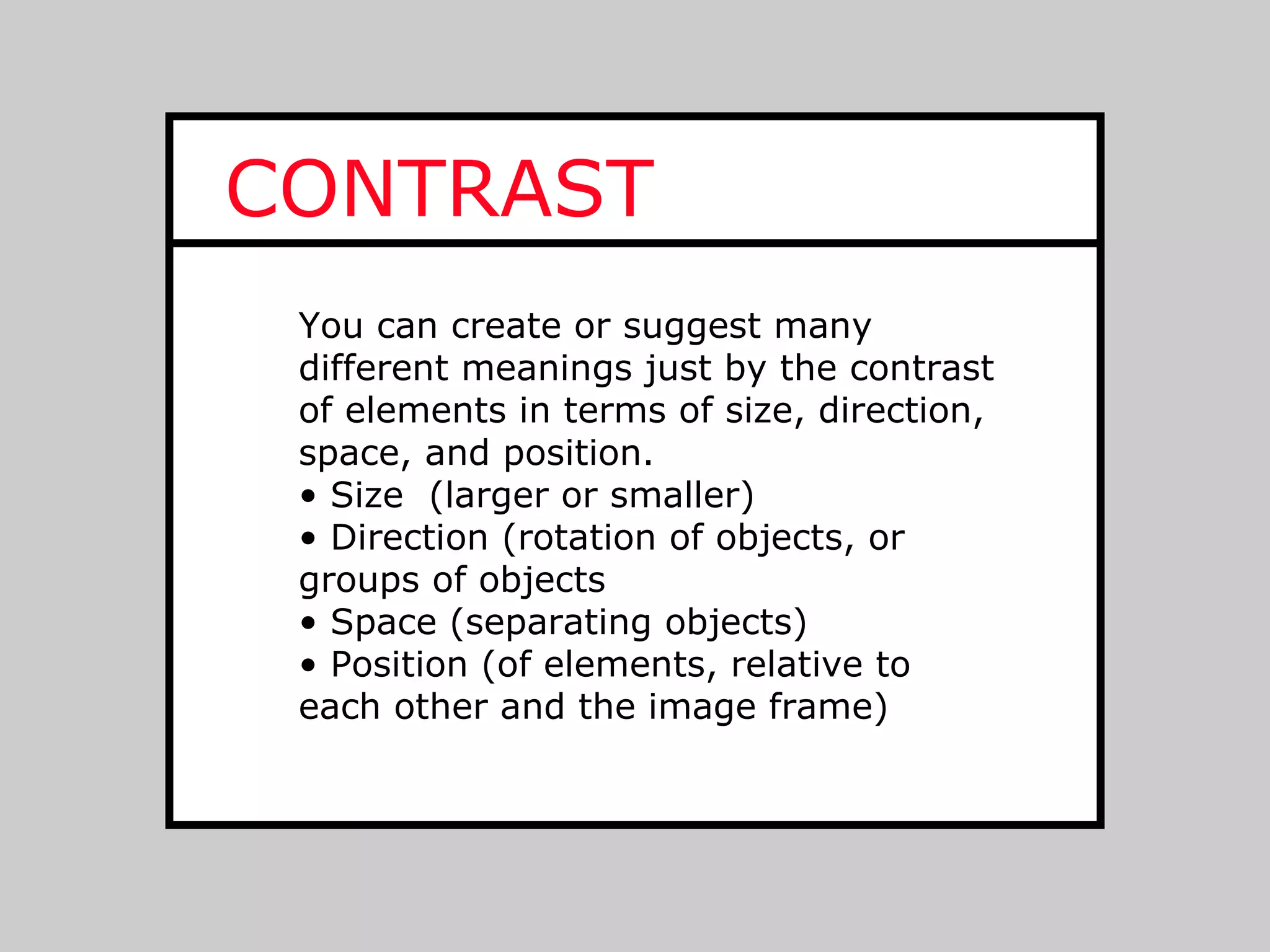 CONTRAST
 You can create or suggest many
 different meanings just by the contrast
 of elements in terms of size, direction,
 space, and position.
 • Size (larger or smaller)
 • Direction (rotation of objects, or
 groups of objects
 • Space (separating objects)
 • Position (of elements, relative to
 each other and the image frame)
 